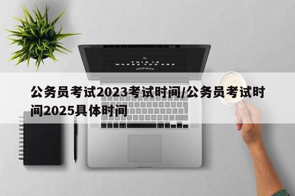 公务员考试2023考试时间/公务员考试时间2025具体时间